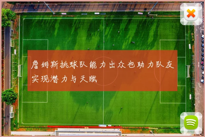 詹姆斯挑球队能力出众也助力队友实现潜力与天赋