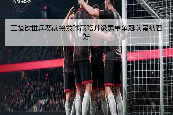 王楚钦世乒赛前接发球策略升级男单争冠前景被看好